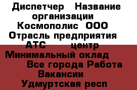 Диспетчер › Название организации ­ Космополис, ООО › Отрасль предприятия ­ АТС, call-центр › Минимальный оклад ­ 11 000 - Все города Работа » Вакансии   . Удмуртская респ.,Сарапул г.